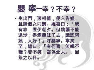 嬰 寧─幸？不幸？
• 生出門，適相值，便入告媼，
且請偕女同歸。媼喜曰：「我
有志，匪伊朝夕。但殘軀不能
遠涉；得甥攜妹子去，識認阿
姨，大好！」呼嬰寧。寧笑
至，媼曰：「有何喜，笑輒不
輟？若不笑，當為全人。」因
怒之以目。

 