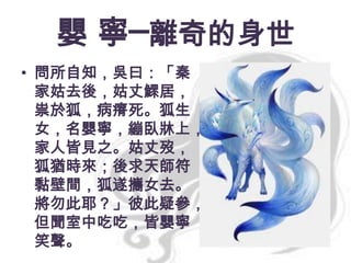 嬰 寧─離奇的身世
• 問所自知，吳曰：「秦
家姑去後，姑丈鰥居，
祟於狐，病瘠死。狐生
女，名嬰寧，繃臥牀上，
家人皆見之。姑丈歿，
狐猶時來；後求天師符
黏壁間，狐遂攜女去。
將勿此耶？」彼此疑參，
但聞室中吃吃，皆嬰寧
笑聲。

 