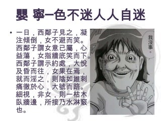 嬰 寧─色不迷人人自迷
• 一日，西鄰子見之，凝
注傾倒，女不避而笑。
西鄰子謂女意已屬，心
益蕩，女指牆底笑而下。
西鄰子謂示約處，大悅，
及昏而往，女果在焉，
就而淫之，則陰如錐刺，
痛徹於心，大號而踣。
細視，非女，則一枯木
臥牆邊，所接乃水淋竅
也。

 