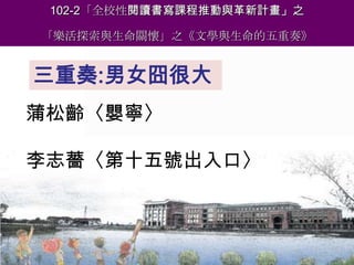 102-2「全校性閱讀書寫課程推動與革新計畫」之
「樂活探索與生命關懷」之《文學與生命的五重奏》

三重奏:男女囧很大
蒲松齡〈嬰寧〉

李志薔〈第十五號出入口〉
報告人：魏世萍院長

 
