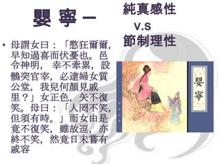 嬰寧─
• 母謂女曰：「憨狂爾爾，
早知過喜而伏憂也。邑
令神明， 幸不牽累，設
鶻突官宰，必逮婦女質
公堂，我兒何顏見戚
里？」女正色，矢不復
笑。母曰：「人罔不笑，
但須有時。」而女由是
竟不復笑，雖故逗，亦
終不笑，然竟日未嘗有
戚容

純真感性
v.s
節制理性

 