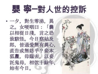 嬰 寧─對人世的控訴
• 一夕，對生零涕，異
之。女哽咽曰：「曩
以相從日淺，言之恐
致駭怪。今日察姑及
郎，皆過愛無有異心，
直告或無妨乎？妾本
狐產，母臨去，以妾
託鬼母，相依十餘年，
始有今日。

 