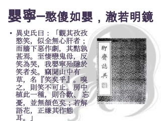 嬰寧─憨傻如嬰，澈若明鏡
• 異史氏曰：「觀其孜孜
憨笑，似全無心肝者；
而牆下惡作劇，其黠孰
甚焉。至悽戀鬼母，反
笑為哭，我嬰寧殆隱於
笑者矣。竊聞山中有
草，名『笑矣乎』。嗅
之，則笑不可止。房中
植此一種，則合歡、 忘
憂，並無顏色矣；若解
語花，正嫌其作態
耳。」

 