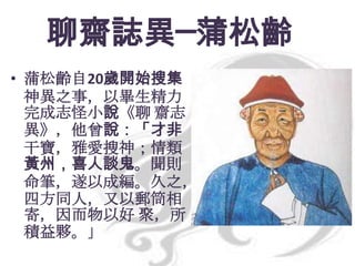 聊齋誌異─蒲松齡
• 蒲松齡自20歲開始搜集
神異之事，以畢生精力
完成志怪小說《聊 齋志
異》，他曾說：「才非
干寶，雅愛搜神；情類
黃州，喜人談鬼。聞則
命筆，遂以成編。久之，
四方同人，又以郵筒相
寄，因而物以好 聚，所
積益夥。」

 