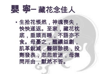 嬰 寧─ 藏花念佳人
• 生拾花悵然，神魂喪失，
怏怏遂返。至家，藏花枕
底，垂頭而睡，不語亦不
食。母憂之，醮禳益劇，
肌革銳減，醫師診視，投
劑發表，忽忽若迷，母撫
問所由，默然不答。

 