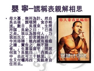 嬰 寧─謊稱表親解相思
• 母大憂，無所為計。然自
吳去後，顏頓開，食亦略
進。數日，吳復來，生問
所謀，吳紿之曰：「已得
之矣。我以為誰何人，乃
我姑氏女，即君姨妹行，
今尚待聘；雖內戚有婚姻
之嫌，實告之，無不諧
者。」生喜溢眉宇，問居
何里？吳詭曰：「西南山
中，去此可三十餘里。」
生又付囑再四，吳銳身自
任而去。

 