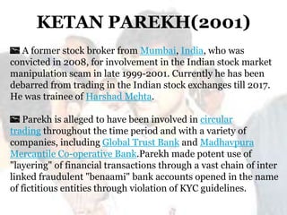 KETAN PAREKH(2001)
A former stock broker from Mumbai, India, who was
convicted in 2008, for involvement in the Indian stock market
manipulation scam in late 1999-2001. Currently he has been
debarred from trading in the Indian stock exchanges till 2017.
He was trainee of Harshad Mehta.

Parekh is alleged to have been involved in circular
trading throughout the time period and with a variety of
companies, including Global Trust Bank and Madhavpura
Mercantile Co-operative Bank.Parekh made potent use of
"layering" of financial transactions through a vast chain of inter
linked fraudulent "benaami" bank accounts opened in the name
of fictitious entities through violation of KYC guidelines.

 