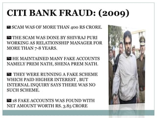 CITI BANK FRAUD: (2009)
SCAM WAS OF MORE THAN 400 RS CRORE.
THE SCAM WAS DONE BY SHIVRAJ PURI
WORKING AS RELATIONSHIP MANAGER FOR
MORE THAN 7-8 YEARS.
HE MAINTAINED MANY FAKE ACCOUNTS
NAMELY PREM NATH, SHENA PREM NATH.
THEY WERE RUNNING A FAKE SCHEME
WHICH PAID HIGHER INTEREST , BUT
INTERNAL INQUIRY SAYS THERE WAS NO
SUCH SCHEME.
18 FAKE ACCOUNTS WAS FOUND WITH
NET AMOUNT WORTH RS. 3.85 CRORE

 