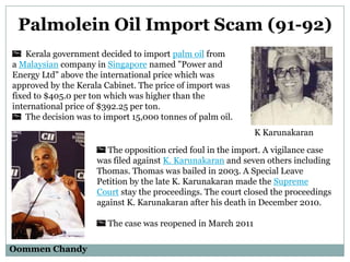 Palmolein Oil Import Scam (91-92)
Kerala government decided to import palm oil from
a Malaysian company in Singapore named "Power and
Energy Ltd" above the international price which was
approved by the Kerala Cabinet. The price of import was
fixed to $405.0 per ton which was higher than the
international price of $392.25 per ton.
The decision was to import 15,000 tonnes of palm oil.
K Karunakaran

The opposition cried foul in the import. A vigilance case
was filed against K. Karunakaran and seven others including
Thomas. Thomas was bailed in 2003. A Special Leave
Petition by the late K. Karunakaran made the Supreme
Court stay the proceedings. The court closed the proceedings
against K. Karunakaran after his death in December 2010.
The case was reopened in March 2011
Oommen Chandy

 