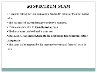 2G SPECTRUM SCAM
It is about selling the Communication Bandwidth for lower than the market
value.
This has created a great damage to country’s economy.
 This scam amounted to Rs.1,76,000 crores

The key players involved in this scam are:
A.Raja, M.K.Kanimozhi,Nira Radia and many telecommunication
companies.
This scam is also responsible for present economic and financial crisis in

India

 