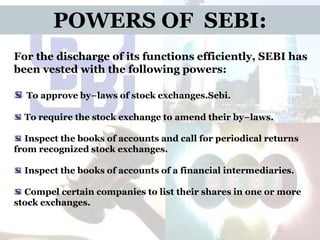 POWERS OF SEBI:
For the discharge of its functions efficiently, SEBI has
been vested with the following powers:
To approve by−laws of stock exchanges.Sebi.
To require the stock exchange to amend their by−laws.

Inspect the books of accounts and call for periodical returns
from recognized stock exchanges.
Inspect the books of accounts of a financial intermediaries.

Compel certain companies to list their shares in one or more
stock exchanges.

 