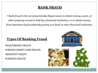 BANK FRAUD
Bank fraud is the use of potentially illegal means to obtain money, assets, or
other property owned or held by a financial institution, or to obtain money
from depositors by fraudulently posing as a bank or other financial institution.

Types Of Banking Fraud
ELECTRONIC FRAUD
CREDIT/DEBIT CARD FRAUD
IDENTITY THEFT
CHEQUE FRAUD

 