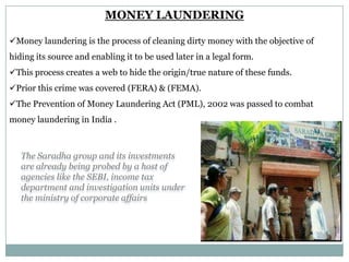 MONEY LAUNDERING
Money laundering is the process of cleaning dirty money with the objective of
hiding its source and enabling it to be used later in a legal form.
This process creates a web to hide the origin/true nature of these funds.
Prior this crime was covered (FERA) & (FEMA).
The Prevention of Money Laundering Act (PML), 2002 was passed to combat
money laundering in India .

The Saradha group and its investments
are already being probed by a host of
agencies like the SEBI, income tax
department and investigation units under
the ministry of corporate affairs

 