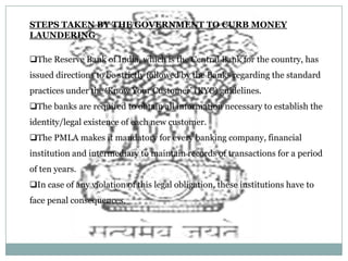 STEPS TAKEN BY THE GOVERNMENT TO CURB MONEY
LAUNDERING
The Reserve Bank of India, which is the Central Bank for the country, has
issued directions to be strictly followed by the Banks regarding the standard

practices under the ‘Know Your Customer’ (KYC) guidelines.
The banks are required to obtain all information necessary to establish the
identity/legal existence of each new customer.
The PMLA makes it mandatory for every banking company, financial

institution and intermediary to maintain records of transactions for a period
of ten years.
In case of any violation of this legal obligation, these institutions have to
face penal consequences.

 