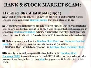 BANK & STOCK MARKET SCAM:
Harshad Shantilal Mehta(1992)
An Indian stockbroker, well known for his wealth and for having been
charged with numerous financial crimes that took place in 1992.
Of the 27 criminal charges brought against him, he was only convicted of
one, before his death at age 47 in 2001. It was alleged that Mehta engaged in
a massive stock manipulation scheme financed by worthless bank receipts,
which his firm brokered in "ready forward" transactions between banks.
Mehta was convicted by the Bombay High Court and Supreme Court of
India for his part in a financial scandal valued at 50 billion
(US$860 million) which took place on the Bombay Stock Exchange (BSE).
In reality he actually exposed the loopholes in the Bombay Stock
Exchange (BSE) transaction system and SEBI further introduced new rules
to cover those loopholes. He was tried for 9 years, until he died in the late
2001.

 