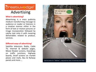 Advertising
What is advertising?
Advertising is a mass publicity
medium transforming message to
audience or reader or listeners in
a creative manner either in the
form of text or motion pictures or
image incorporation followed by
catchy text onto it with meaning
deliverables related to product,
services.
Different ways of advertising!
Satellite television, Radio, Cable
TV, Internet & website pages,
Movie theater screens, Hoardings
on traffic junctions, Highway
boards, Small screens on market
places and malls, Bus & Railway
panels and more…,

 