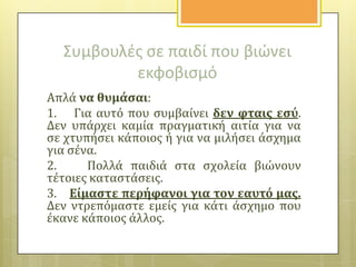 Συμβουλζσ ςε παιδί που βιώνει
εκφοβιςμό
Απλϊ να θυμϊςαι:
1. Για αυτό που ςυμβαύνει δεν φταισ εςύ.
Δεν υπϊρχει καμύα πραγματικό αιτύα για να
ςε χτυπόςει κϊποιοσ ό για να μιλόςει ϊςχημα
για ςϋνα.
2.
Πολλϊ παιδιϊ ςτα ςχολεύα βιώνουν
τϋτοιεσ καταςτϊςεισ.
3. Εύμαςτε περόφανοι για τον εαυτό μασ.
Δεν ντρεπόμαςτε εμεύσ για κϊτι ϊςχημο που
ϋκανε κϊποιοσ ϊλλοσ.

 