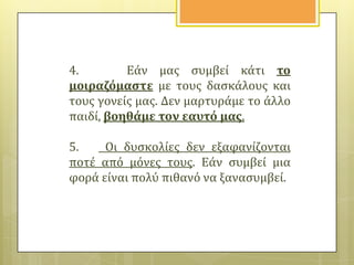4.
Εϊν μασ ςυμβεύ κϊτι το
μοιραζόμαςτε με τουσ δαςκϊλουσ και
τουσ γονεύσ μασ. Δεν μαρτυρϊμε το ϊλλο
παιδύ, βοηθϊμε τον εαυτό μασ.
5.
Οι δυςκολύεσ δεν εξαφανύζονται
ποτϋ από μόνεσ τουσ. Εϊν ςυμβεύ μια
φορϊ εύναι πολύ πιθανό να ξαναςυμβεύ.

 