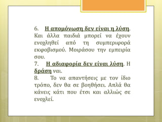 6. Η απομόνωςη δεν εύναι η λύςη.
Και ϊλλα παιδιϊ μπορεύ να ϋχουν
ενοχληθεύ από τη ςυμπεριφορϊ
εκφοβιςμού. Μοιρϊςου την εμπειρύα
ςου.
7. Η αδιαφορύα δεν εύναι λύςη. Η
δρϊςη ναι.
8.
Το να απαντόςεισ με τον ύδιο
τρόπο, δεν θα ςε βοηθόςει. Απλϊ θα
κϊνεισ κϊτι που ϋτςι και αλλιώσ ςε
ενοχλεύ.

 