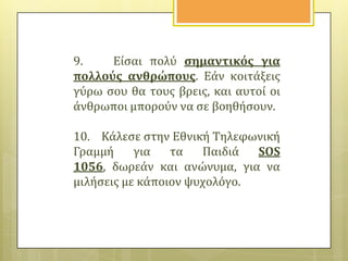 9.
Εύςαι πολύ ςημαντικόσ για
πολλούσ ανθρώπουσ. Εϊν κοιτϊξεισ
γύρω ςου θα τουσ βρεισ, και αυτού οι
ϊνθρωποι μπορούν να ςε βοηθόςουν.
10. Κϊλεςε ςτην Εθνικό Τηλεφωνικό
Γραμμό
για
τα
Παιδιϊ
SOS
1056, δωρεϊν και ανώνυμα, για να
μιλόςεισ με κϊποιον ψυχολόγο.

 