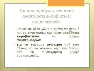 Για ποιουσ λόγουσ ζνα παιδί
αναπτφςςει εκφοβιςτικζσ
ςυμπεριφορζσ;
•

•

μπορεύ ςε ϊλλο χώρο ό χρόνο να όταν ό
και να εύναι ακόμα και τώρα αποδϋκτεσ
εκφοβιςτικών
και
βύαιων
ςυμπεριφορών.
για να νιώςουν ανώτεροι από τουσ
ϊλλουσ καθώσ αντλούν ιςχύ και δύναμη
από
τη
ςυγκεκριμϋνη
μορφό
ςυμπεριφορϊσ.

 