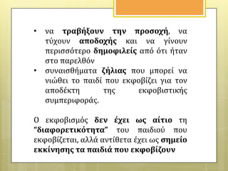 •

•

να τραβόξουν την προςοχό, να
τύχουν αποδοχόσ και να γύνουν
περιςςότερο δημοφιλεύσ από ότι όταν
ςτο παρελθόν
ςυναιςθόματα ζόλιασ που μπορεύ να
νιώθει το παιδύ που εκφοβύζει για τον
αποδϋκτη
τησ
εκφοβιςτικόσ
ςυμπεριφορϊσ.

Ο εκφοβιςμόσ δεν ϋχει ωσ αύτιο τη
“διαφορετικότητα” του παιδιού που
εκφοβύζεται, αλλϊ αντύθετα ϋχει ωσ ςημεύο
εκκύνηςησ τα παιδιϊ που εκφοβύζουν

 