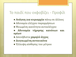 Το παιδί που εκφοβίηει - Προφίλ
● Ανϊγκη για κυριαρχύα πϊνω ςε ϊλλουσ
● Αδυναμύα ελϋγχου παρορμόςεων
● Μειωμϋνη ικανότητα αυτοελϋγχου
● Αδυναμύα τόρηςησ κανόνων και
ορύων
● Αςυνόθιςτα χαμηλό ϊγχοσ
● Διογκωμϋνη αυτοεικόνα
● Έλλειψη αύςθηςησ του μϋτρου

 