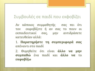 Συμβουλζσ ςε παιδί που εκφοβίηει
Αν κϊποιοσ ςυμμαθητόσ
ςασ πει ότι
τον εκφοβύζετε ό αν ςασ το πουν οι
εκπαιδευτικού
ςασ, μην αντιδρϊςετε
κατευθεύαν αλλϊ:
1. Παρατηρόςτε τη ςυμπεριφορϊ ςασ
απϋναντι ςτο παιδύ
2. Θυμηθεύτε ότι εύναι ϊλλο να μην
ςυμπαθώ ϋνα παιδύ και ϊλλο να το
εκφοβύζω

 