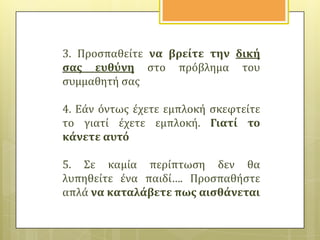 3. Προςπαθεύτε να βρεύτε την δικό
ςασ ευθύνη ςτο πρόβλημα του
ςυμμαθητό ςασ
4. Εϊν όντωσ ϋχετε εμπλοκό ςκεφτεύτε
το γιατύ ϋχετε εμπλοκό. Γιατύ το
κϊνετε αυτό
5. Σε καμύα περύπτωςη δεν θα
λυπηθεύτε ϋνα παιδύ…. Προςπαθόςτε
απλϊ να καταλϊβετε πωσ αιςθϊνεται

 