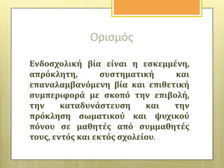 Οριςμόσ
Ενδοςχολικό βύα εύναι η εςκεμμϋνη,
απρόκλητη,
ςυςτηματικό
και
επαναλαμβανόμενη βύα και επιθετικό
ςυμπεριφορϊ με ςκοπό την επιβολό,
την
καταδυνϊςτευςη
και
την
πρόκληςη ςωματικού και ψυχικού
πόνου ςε μαθητϋσ από ςυμμαθητϋσ
τουσ, εντόσ και εκτόσ ςχολεύου.

 