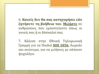 6. Κανεύσ δεν θα ςασ κατηγορόςει εϊν
ζητόςετε τη βοόθεια του. Μιλόςτε ςε
ανθρώπουσ που εμπιςτεύεςτε όπωσ οι
γονεύσ ςασ ό οι δϊςκαλού ςασ
7. Κϊλεςε ςτην Εθνικό Τηλεφωνικό
Γραμμό για τα Παιδιϊ SOS 1056, δωρεϊν
και ανώνυμα, για να μιλόςεισ με κϊποιον
ψυχολόγο.

 