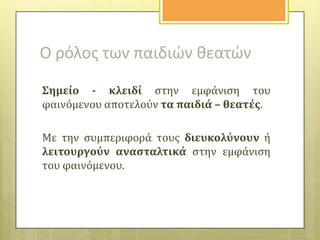 Ο ρόλοσ των παιδιών κεατών
΢ημεύο - κλειδύ ςτην εμφϊνιςη του
φαινόμενου αποτελούν τα παιδιϊ – θεατϋσ.
Με την ςυμπεριφορϊ τουσ διευκολύνουν ό
λειτουργούν αναςταλτικϊ ςτην εμφϊνιςη
του φαινόμενου.

 