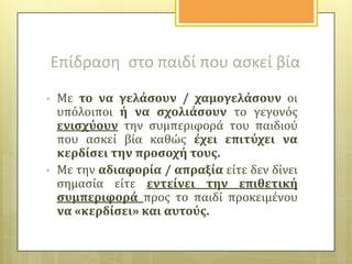 Επίδραςθ ςτο παιδί που αςκεί βία
•

•

Με το να γελϊςουν / χαμογελϊςουν οι
υπόλοιποι ό να ςχολιϊςουν το γεγονόσ
ενιςχύουν την ςυμπεριφορϊ του παιδιού
που αςκεύ βύα καθώσ ϋχει επιτύχει να
κερδύςει την προςοχό τουσ.
Με την αδιαφορύα / απραξύα εύτε δεν δύνει
ςημαςύα εύτε εντεύνει την επιθετικό
ςυμπεριφορϊ προσ το παιδύ προκειμϋνου
να «κερδύςει» και αυτούσ.

 