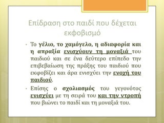Επίδραςθ ςτο παιδί που δζχεται
εκφοβιςμό
•

•

Το γϋλιο, το χαμόγελο, η αδιαφορύα και
η απραξύα ενιςχύουν τη μοναξιϊ του
παιδιού και ςε ϋνα δεύτερο επύπεδο την
επιβεβαύωςη τησ πρϊξησ του παιδιού που
εκφοβύζει και ϊρα ενιςχύει την ενοχό του
παιδιού.
Επύςησ ο ςχολιαςμόσ του γεγονότοσ
ενιςχύει με τη ςειρϊ του και την ντροπό
που βιώνει το παιδύ και τη μοναξιϊ του.

 