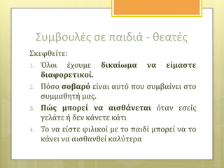 Συμβουλζσ ςε παιδιά - κεατζσ
Σκεφθεύτε:
1. Όλοι
ϋχουμε δικαύωμα να εύμαςτε
διαφορετικού.
2. Πόςο ςοβαρό εύναι αυτό που ςυμβαύνει ςτο
ςυμμαθητό μασ.
3. Πώσ μπορεύ να αιςθϊνεται όταν εςεύσ
γελϊτε ό δεν κϊνετε κϊτι
4. Το να εύςτε φιλικού με το παιδύ μπορεύ να το
κϊνει να αιςθανθεύ καλύτερα

 