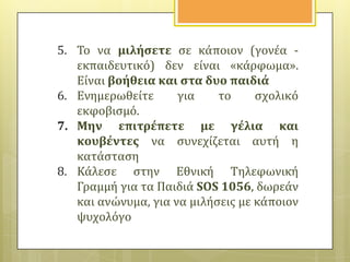 5. Το να μιλόςετε ςε κϊποιον (γονϋα εκπαιδευτικό) δεν εύναι «κϊρφωμα».
Εύναι βοόθεια και ςτα δυο παιδιϊ
6. Ενημερωθεύτε
για
το
ςχολικό
εκφοβιςμό.
7. Μην επιτρϋπετε με γϋλια και
κουβϋντεσ να ςυνεχύζεται αυτό η
κατϊςταςη
8. Κϊλεςε ςτην Εθνικό Τηλεφωνικό
Γραμμό για τα Παιδιϊ SOS 1056, δωρεϊν
και ανώνυμα, για να μιλόςεισ με κϊποιον
ψυχολόγο

 