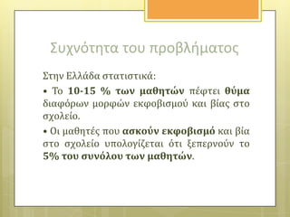 Συχνότθτα του προβλιματοσ
Στην Ελλϊδα ςτατιςτικϊ:
• Το 10-15 % των μαθητών πϋφτει θύμα
διαφόρων μορφών εκφοβιςμού και βύασ ςτο
ςχολεύο.
• Οι μαθητϋσ που αςκούν εκφοβιςμό και βύα
ςτο ςχολεύο υπολογύζεται ότι ξεπερνούν το
5% του ςυνόλου των μαθητών.

 