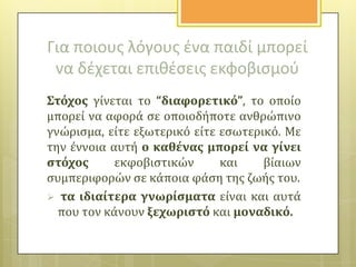 Για ποιουσ λόγουσ ζνα παιδί μπορεί
να δζχεται επικζςεισ εκφοβιςμοφ
΢τόχοσ γύνεται το “διαφορετικό”, το οπούο
μπορεύ να αφορϊ ςε οποιοδόποτε ανθρώπινο
γνώριςμα, εύτε εξωτερικό εύτε εςωτερικό. Με
την ϋννοια αυτό ο καθϋνασ μπορεύ να γύνει
ςτόχοσ
εκφοβιςτικών
και
βύαιων
ςυμπεριφορών ςε κϊποια φϊςη τησ ζωόσ του.
 τα ιδιαύτερα γνωρύςματα εύναι και αυτϊ
που τον κϊνουν ξεχωριςτό και μοναδικό.

 
