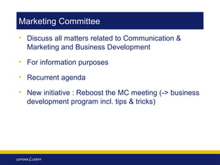 Marketing Committee
• Discuss all matters related to Communication &
Marketing and Business Development
• For information purposes
• Recurrent agenda
• New initiative : Reboost the MC meeting (-> business
development program incl. tips & tricks)

 