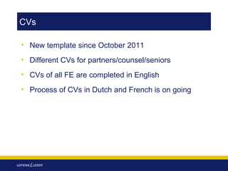 CVs
• New template since October 2011
• Different CVs for partners/counsel/seniors
• CVs of all FE are completed in English
• Process of CVs in Dutch and French is on going

 