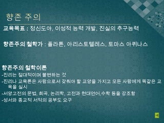 교육목표 : 정신도야, 이성적 능력 개발, 진실의 추구능력
향존주의 철학가 : 플라톤, 아리스토텔레스, 토마스 아퀴나스
향존주의 철학이론
-진리는 절대적이며 불변하는 것
-진리나 교육론은 사람으로서 갖춰야 할 교양을 가지고 모든 사람에게 똑같은 교
육을 실시
-서양고전의 문법, 희곡, 논리학, 고전과 현대언어,수학 등을 강조함
-성서와 종교적 서적의 공부도 요구
 