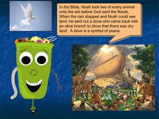In the Bible, Noah took two of every animal
onto the ark before God sent the floods.
When the rain stopped and Noah could see
land, he sent out a dove who came back with
an olive branch to show that there was dry
land. A dove is a symbol of peace.
In the Bible, Noah took two of every animal
onto the ark before God sent the floods.
When the rain stopped and Noah could see
land, he sent out a dove who came back with
an olive branch to show that there was dry
land. A dove is a symbol of peace.
 