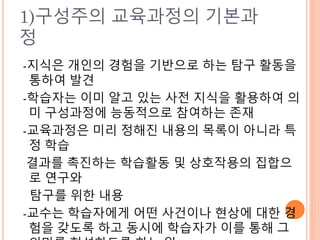 1)구성주의 교육과정의 기본과
정
-지식은 개인의 경험을 기반으로 하는 탐구 활동을
통하여 발견
-학습자는 이미 알고 있는 사전 지식을 활용하여 의
미 구성과정에 능동적으로 참여하는 존재
-교육과정은 미리 정해진 내용의 목록이 아니라 특
정 학습
결과를 촉진하는 학습활동 및 상호작용의 집합으
로 연구와
탐구를 위한 내용
-교수는 학습자에게 어떤 사건이나 현상에 대한 경
험을 갖도록 하고 동시에 학습자가 이를 통해 그
 