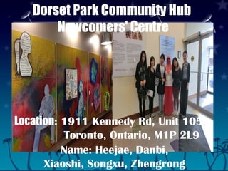 Dorset Park Community Hub
Newcomers' Centre
Location: 1911 Kennedy Rd, Unit 105
Toronto, Ontario, M1P 2L9
Name: Heejae, Danbi,
Xiaoshi, Songxu, Zhengrong
 