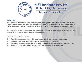 l
ABOUT NIST
NIST Institute Pvt Ltd had been operating in Chennai, India since 2008 dealing with health,
safety and environment (HSE) for professionals who aspire to excel in their career and to
those companies looking forward for HSEQ (Health Safety Environment Quality) standards.
NIST envious to be an effective and competent source of knowledge providers for the
current and the future HSE industrial requirements.
NIST intend to achieve this by
 Establishing awareness and the importance of HSE among the professionals.
 By developing NISTians community to stand forth in HSE industry.
 Providing training and guidance to bring standards in health and safety industry and
 Enacting and maintaining a healthy, safe environment for all industries.
 