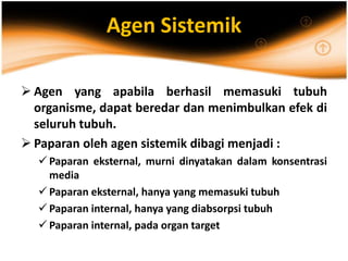 Agen Sistemik
 Agen yang apabila berhasil memasuki tubuh
organisme, dapat beredar dan menimbulkan efek di
seluruh tubuh.
 Paparan oleh agen sistemik dibagi menjadi :
 Paparan eksternal, murni dinyatakan dalam konsentrasi
media
 Paparan eksternal, hanya yang memasuki tubuh
 Paparan internal, hanya yang diabsorpsi tubuh
 Paparan internal, pada organ target
 