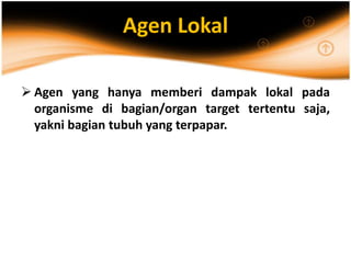 Agen Lokal
 Agen yang hanya memberi dampak lokal pada
organisme di bagian/organ target tertentu saja,
yakni bagian tubuh yang terpapar.
 