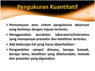 Pengukuran Kuantitatif
 Pemantauan atau sistem pengukuran observasi
yang kontinyu dengan tujuan tertentu.
 Menggunakan peralatan laboratoris/instrumen
yang mempunyai prosedur dan ketelitian tertentu.
 Ada beberapa hal yang harus diperhatikan :
 Pengambilan sampel dimana, berapa banyak,
berapa lama, ketelitian yang dikehendaki, metode
dan prosedur yang digunakan.
 