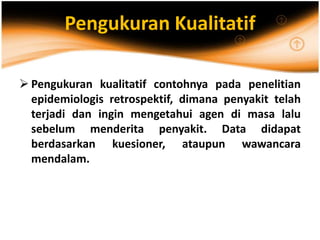 Pengukuran Kualitatif
 Pengukuran kualitatif contohnya pada penelitian
epidemiologis retrospektif, dimana penyakit telah
terjadi dan ingin mengetahui agen di masa lalu
sebelum menderita penyakit. Data didapat
berdasarkan kuesioner, ataupun wawancara
mendalam.
 
