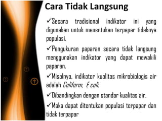 Cara Tidak Langsung
Secara tradisional indikator ini yang
digunakan untuk menentukan terpapar tidaknya
populasi.
Pengukuran paparan secara tidak langsung
menggunakan indikator yang dapat mewakili
paparan.
Misalnya, indikator kualitas mikrobiologis air
adalah Coliform, E coli.
Dibandingkan dengan standar kualitas air.
Maka dapat ditentukan populasi terpapar dan
tidak terpapar
 